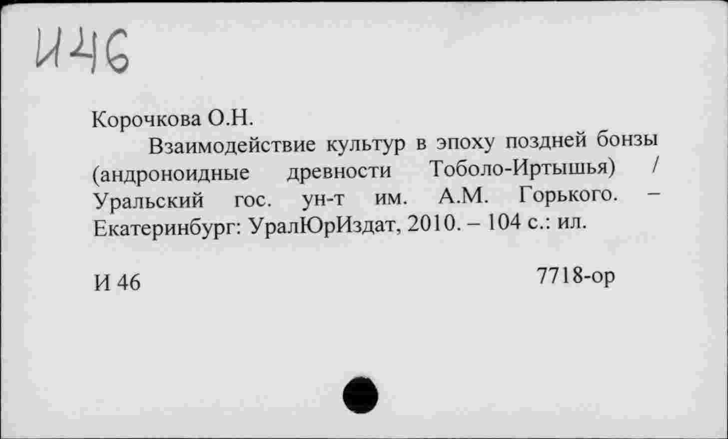 ﻿UK
Корочкова O.H.
Взаимодействие культур в эпоху поздней бонзы (андроноидные древности Тоболо-Иртышья) / Уральский гос. ун-т им. А.М. Горького. — Екатеринбург: УралЮрИздат, 2010. — 104 с.: ил.
И 46
7718-ор